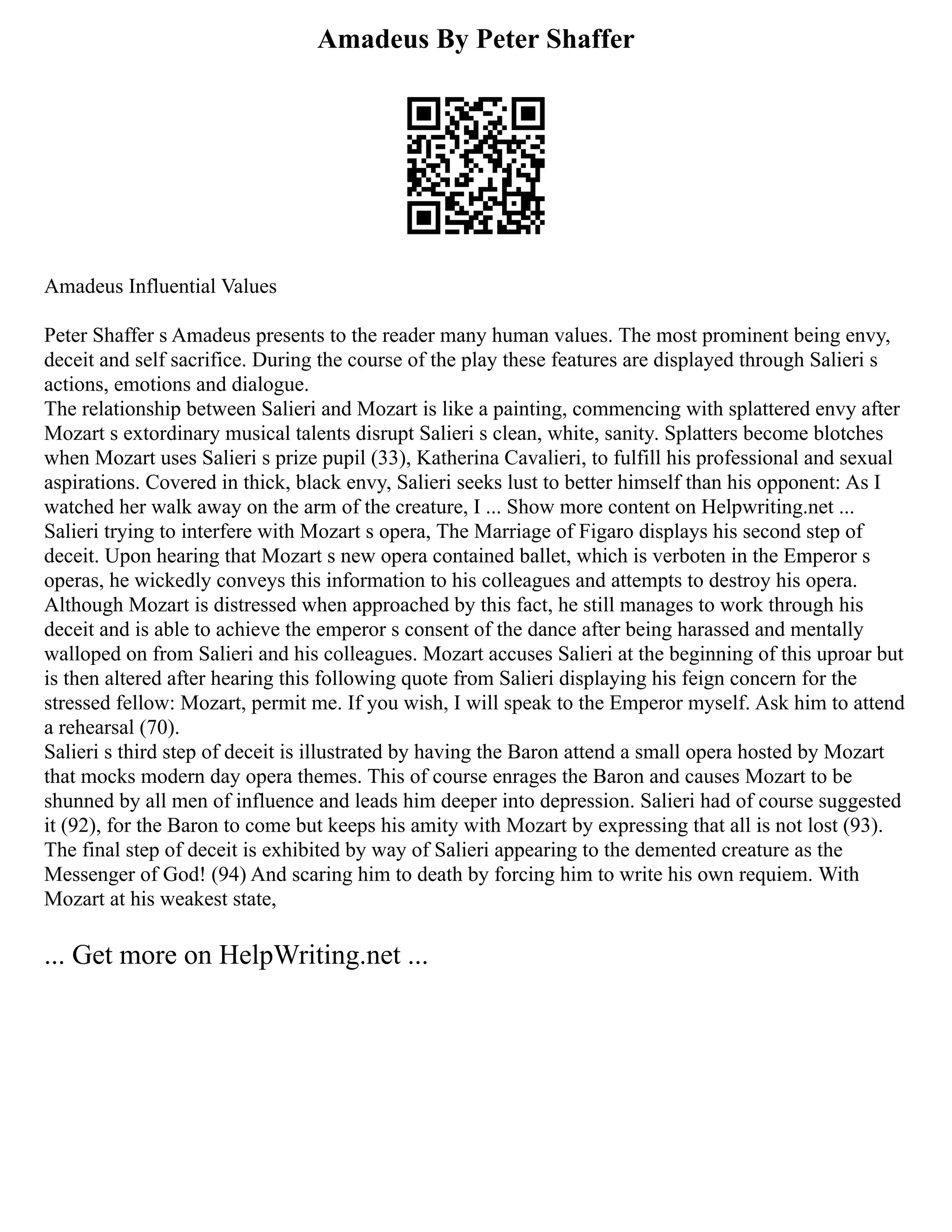 Amadeus By Peter Shaffer
Amadeus Influential Values
Peter Shaffer s Amadeus presents to the reader many human values. The most prominent being envy,
deceit and self sacrifice. During the course of the play these features are displayed through Salieri s
actions, emotions and dialogue.
The relationship between Salieri and Mozart is like a painting, commencing with splattered envy after
Mozart s extordinary musical talents disrupt Salieri s clean, white, sanity. Splatters become blotches
when Mozart uses Salieri s prize pupil (33), Katherina Cavalieri, to fulfill his professional and sexual
aspirations. Covered in thick, black envy, Salieri seeks lust to better himself than his opponent: As I
watched her walk away on the arm of the creature, I ... Show more content on Helpwriting.net ...
Salieri trying to interfere with Mozart s opera, The Marriage of Figaro displays his second step of
deceit. Upon hearing that Mozart s new opera contained ballet, which is verboten in the Emperor s
operas, he wickedly conveys this information to his colleagues and attempts to destroy his opera.
Although Mozart is distressed when approached by this fact, he still manages to work through his
deceit and is able to achieve the emperor s consent of the dance after being harassed and mentally
walloped on from Salieri and his colleagues. Mozart accuses Salieri at the beginning of this uproar but
is then altered after hearing this following quote from Salieri displaying his feign concern for the
stressed fellow: Mozart, permit me. If you wish, I will speak to the Emperor myself. Ask him to attend
a rehearsal (70).
Salieri s third step of deceit is illustrated by having the Baron attend a small opera hosted by Mozart
that mocks modern day opera themes. This of course enrages the Baron and causes Mozart to be
shunned by all men of influence and leads him deeper into depression. Salieri had of course suggested
it (92), for the Baron to come but keeps his amity with Mozart by expressing that all is not lost (93).
The final step of deceit is exhibited by way of Salieri appearing to the demented creature as the
Messenger of God! (94) And scaring him to death by forcing him to write his own requiem. With
Mozart at his weakest state,
... Get more on HelpWriting.net ...
 