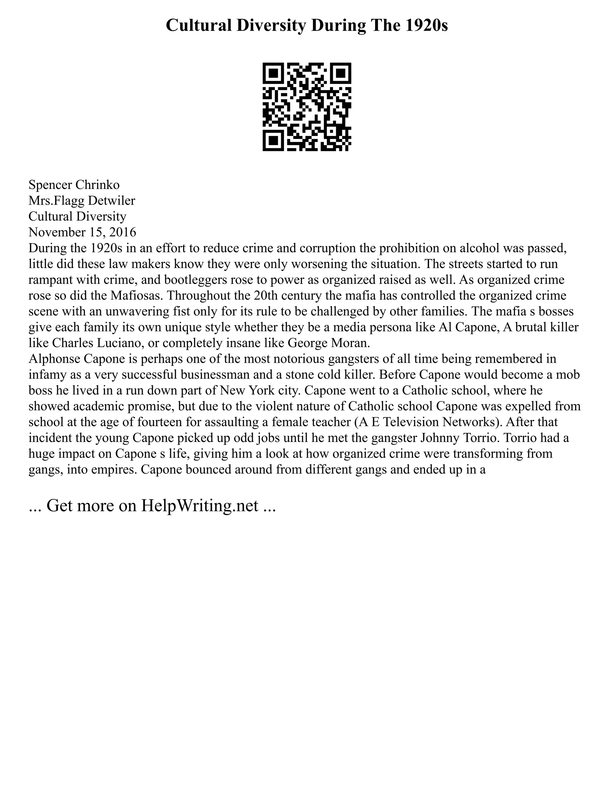 Cultural Diversity During The 1920s
Spencer Chrinko
Mrs.Flagg Detwiler
Cultural Diversity
November 15, 2016
During the 1920s in an effort to reduce crime and corruption the prohibition on alcohol was passed,
little did these law makers know they were only worsening the situation. The streets started to run
rampant with crime, and bootleggers rose to power as organized raised as well. As organized crime
rose so did the Mafiosas. Throughout the 20th century the mafia has controlled the organized crime
scene with an unwavering fist only for its rule to be challenged by other families. The mafia s bosses
give each family its own unique style whether they be a media persona like Al Capone, A brutal killer
like Charles Luciano, or completely insane like George Moran.
Alphonse Capone is perhaps one of the most notorious gangsters of all time being remembered in
infamy as a very successful businessman and a stone cold killer. Before Capone would become a mob
boss he lived in a run down part of New York city. Capone went to a Catholic school, where he
showed academic promise, but due to the violent nature of Catholic school Capone was expelled from
school at the age of fourteen for assaulting a female teacher (A E Television Networks). After that
incident the young Capone picked up odd jobs until he met the gangster Johnny Torrio. Torrio had a
huge impact on Capone s life, giving him a look at how organized crime were transforming from
gangs, into empires. Capone bounced around from different gangs and ended up in a
... Get more on HelpWriting.net ...
 