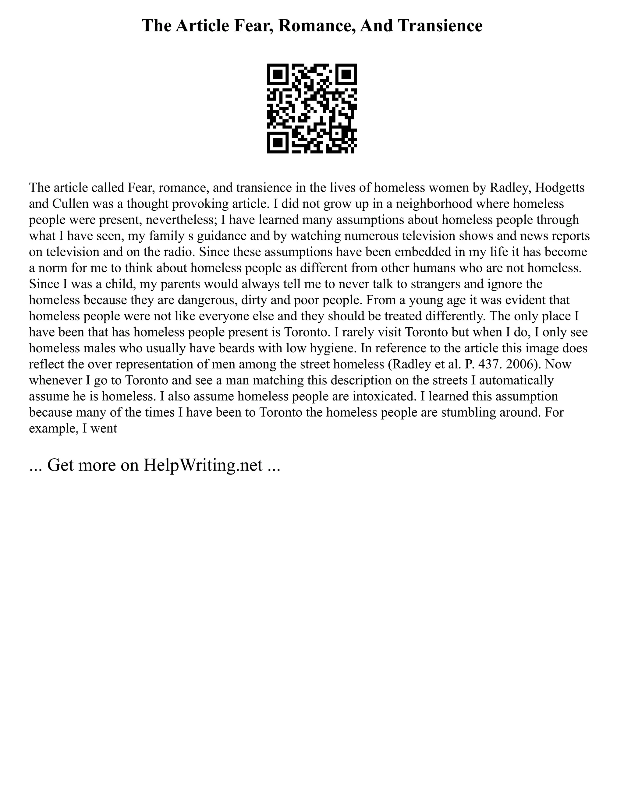 The Article Fear, Romance, And Transience
The article called Fear, romance, and transience in the lives of homeless women by Radley, Hodgetts
and Cullen was a thought provoking article. I did not grow up in a neighborhood where homeless
people were present, nevertheless; I have learned many assumptions about homeless people through
what I have seen, my family s guidance and by watching numerous television shows and news reports
on television and on the radio. Since these assumptions have been embedded in my life it has become
a norm for me to think about homeless people as different from other humans who are not homeless.
Since I was a child, my parents would always tell me to never talk to strangers and ignore the
homeless because they are dangerous, dirty and poor people. From a young age it was evident that
homeless people were not like everyone else and they should be treated differently. The only place I
have been that has homeless people present is Toronto. I rarely visit Toronto but when I do, I only see
homeless males who usually have beards with low hygiene. In reference to the article this image does
reflect the over representation of men among the street homeless (Radley et al. P. 437. 2006). Now
whenever I go to Toronto and see a man matching this description on the streets I automatically
assume he is homeless. I also assume homeless people are intoxicated. I learned this assumption
because many of the times I have been to Toronto the homeless people are stumbling around. For
example, I went
... Get more on HelpWriting.net ...
 