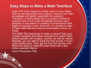 Easy Steps to Make a Math Test/Quiz
 Insert PrA math subject is widely used in many fields.
 And we are searching many ways to improve our math
 knowledge and ability, especially the students.
 Therefore, a math-based test is a superb method to
 examine how much math knowledge learners have
 grasped. It may seem of creating a conventional math
 paper to possess a test. However, it is simple to make
 a Flash math test and hold an examination online, by
 using Quiz Creator.
 This Math Test Generator is really a robust Flash quiz
 creation program that allows educators to make Flash-
 based quizzes with images, sounds, as well as videos.
 Besides, you are able to track the final results in many
 quite simple ways. First, get the free trial version and
 follow the steps to make this task finish with a few
 clicks. esenters Name
 Insert Presenters Title
 