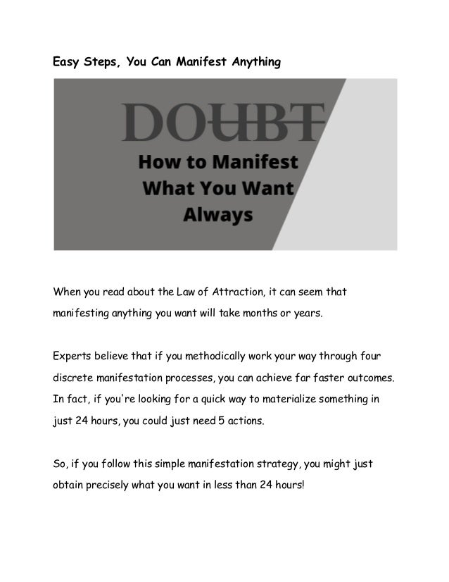 Easy Steps, You Can Manifest Anything
When you read about the Law of Attraction, it can seem that
manifesting anything you want will take months or years.
Experts believe that if you methodically work your way through four
discrete manifestation processes, you can achieve far faster outcomes.
In fact, if you're looking for a quick way to materialize something in
just 24 hours, you could just need 5 actions.
So, if you follow this simple manifestation strategy, you might just
obtain precisely what you want in less than 24 hours!
 
