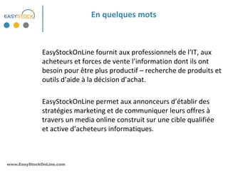 En quelques mots



             EasyStockOnLine fournit aux professionnels de l’IT, aux
             acheteurs et forces de vente l’information dont ils ont
             besoin pour être plus productif – recherche de produits et
             outils d’aide à la décision d’achat.

             EasyStockOnLine permet aux annonceurs d’établir des
             stratégies marketing et de communiquer leurs offres à
             travers un media online construit sur une cible qualifiée
             et active d’acheteurs informatiques.



www.EasyStockOnLine.com
 