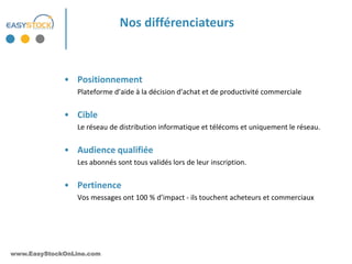 Nos différenciateurs



             • Positionnement
                 Plateforme d’aide à la décision d’achat et de productivité commerciale


             • Cible
                 Le réseau de distribution informatique et télécoms et uniquement le réseau.


             • Audience qualifiée
                 Les abonnés sont tous validés lors de leur inscription.


             • Pertinence
                 Vos messages ont 100 % d’impact - ils touchent acheteurs et commerciaux




www.EasyStockOnLine.com
 