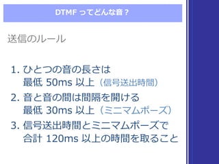 DTMF  ってどんな⾳音？
1. ひとつの⾳音の⻑⾧長さは
最低 50ms  以上（信号送出時間）
2. ⾳音と⾳音の間は間隔を開ける
最低 30ms  以上（ミニマムポーズ）
3. 信号送出時間とミニマムポーズで
合計 120ms  以上の時間を取ること
1. ひとつの⾳音の⻑⾧長さは
最低 50ms  以上（信号送出時間）
2. ⾳音と⾳音の間は間隔を開ける
最低 30ms  以上（ミニマムポーズ）
3. 信号送出時間とミニマムポーズで
合計 120ms  以上の時間を取ること
送信のルール送信のルール
 