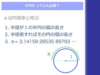 DTMF  ってどんな⾳音？
1. 半径が１の半円の弧の⻑⾧長さ
2. 半径倍すればその円の弧の⻑⾧長さ
3. π= 3.14159 26535 89793 …
1. 半径が１の半円の弧の⻑⾧長さ
2. 半径倍すればその円の弧の⻑⾧長さ
3. π= 3.14159 26535 89793 …
πは円周率率率と呼ぶπは円周率率率と呼ぶ
ππ
11
 