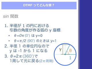 DTMF  ってどんな⾳音？
1. 半径が 1  の円における
引数の⾓角度度が作る弧の y  座標
• θ=0π(0 ) は y=0
• θ=π/2 (90 ) のときは y=1
2. 半径 1 の単位円なので
y は -1 から 1 になる
3. θ=2π(360 )で
1周して元に戻る(2π周期)
1. 半径が 1  の円における
引数の⾓角度度が作る弧の y  座標
• θ=0π(0 ) は y=0
• θ=π/2 (90 ) のときは y=1
2. 半径 1 の単位円なので
y は -1 から 1 になる
3. θ=2π(360 )で
1周して元に戻る(2π周期)
sin 関数sin 関数
θθ
11
yy
 