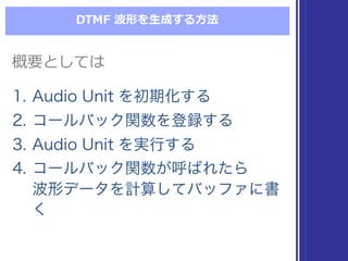 DTMF  波形を⽣生成する⽅方法
概要としては概要としては
1. Audio Unit を初期化する
2. コールバック関数を登録する
3. Audio Unit を実行する
4. コールバック関数が呼ばれたら
波形データを計算してバッファに書
く
1. Audio Unit を初期化する
2. コールバック関数を登録する
3. Audio Unit を実行する
4. コールバック関数が呼ばれたら
波形データを計算してバッファに書
く
 
