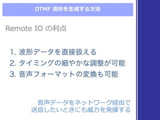 DTMF  波形を⽣生成する⽅方法
Remote  IO  の利利点Remote  IO  の利利点
1. 波形データを直接扱える
2. タイミングの細やかな調整が可能
3. 音声フォーマットの変換も可能
1. 波形データを直接扱える
2. タイミングの細やかな調整が可能
3. 音声フォーマットの変換も可能
⾳音声データをネットワーク経由で
送信したいときにも威⼒力力を発揮する
⾳音声データをネットワーク経由で
送信したいときにも威⼒力力を発揮する
 
