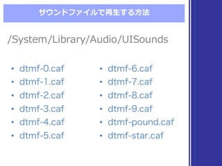 サウンドファイルで再⽣生する⽅方法
/System/Library/Audio/UISounds/System/Library/Audio/UISounds
• dtmf-0.caf
• dtmf-1.caf
• dtmf-2.caf
• dtmf-3.caf
• dtmf-4.caf
• dtmf-5.caf
• dtmf-0.caf
• dtmf-1.caf
• dtmf-2.caf
• dtmf-3.caf
• dtmf-4.caf
• dtmf-5.caf
• dtmf-6.caf
• dtmf-7.caf
• dtmf-8.caf
• dtmf-9.caf
• dtmf-pound.caf
• dtmf-star.caf
• dtmf-6.caf
• dtmf-7.caf
• dtmf-8.caf
• dtmf-9.caf
• dtmf-pound.caf
• dtmf-star.caf
 