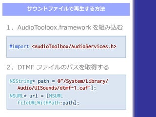 サウンドファイルで再⽣生する⽅方法
NSString* path = @"/System/Library/
Audio/UISounds/dtmf-1.caf"];
NSURL* url = [NSURL
fileURLWithPath:path];
NSString* path = @"/System/Library/
Audio/UISounds/dtmf-1.caf"];
NSURL* url = [NSURL
fileURLWithPath:path];
１．AudioToolbox.framework を組み込む１．AudioToolbox.framework を組み込む
２．DTMF  ファイルのパスを取得する２．DTMF  ファイルのパスを取得する
#import <AudioToolbox/AudioServices.h>#import <AudioToolbox/AudioServices.h>
 