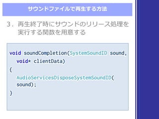 サウンドファイルで再⽣生する⽅方法
void soundCompletion(SystemSoundID sound,
void* clientData)
{
AudioServicesDisposeSystemSoundID(
sound);
}
void soundCompletion(SystemSoundID sound,
void* clientData)
{
AudioServicesDisposeSystemSoundID(
sound);
}
３．再⽣生終了了時にサウンドのリリース処理理を
実⾏行行する関数を⽤用意する
３．再⽣生終了了時にサウンドのリリース処理理を
実⾏行行する関数を⽤用意する
 