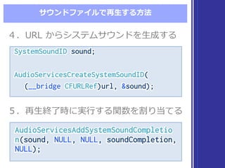 サウンドファイルで再⽣生する⽅方法
SystemSoundID sound;
AudioServicesCreateSystemSoundID(
(__bridge CFURLRef)url, &sound);
SystemSoundID sound;
AudioServicesCreateSystemSoundID(
(__bridge CFURLRef)url, &sound);
４．URL  からシステムサウンドを⽣生成する４．URL  からシステムサウンドを⽣生成する
５．再⽣生終了了時に実⾏行行する関数を割り当てる５．再⽣生終了了時に実⾏行行する関数を割り当てる
AudioServicesAddSystemSoundCompletio
n(sound, NULL, NULL, soundCompletion,
NULL);
AudioServicesAddSystemSoundCompletio
n(sound, NULL, NULL, soundCompletion,
NULL);
 
