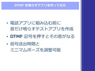 DTMF  を鳴らすアプリを作ってみた
• 電話アプリに組み込む前に
⾳音だけ鳴らすテストアプリを作成
• DTMF 記号を押すとその⾳音がなる
• 信号送出時間と
ミニマムポーズを調整可能
• 電話アプリに組み込む前に
⾳音だけ鳴らすテストアプリを作成
• DTMF 記号を押すとその⾳音がなる
• 信号送出時間と
ミニマムポーズを調整可能
 