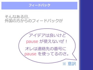 フィードバック
そんなある⽇日、
外国の⽅方からのフィードバックが
そんなある⽇日、
外国の⽅方からのフィードバックが
アイデアは良良いけど
pause が使えないぜ！
アイデアは良良いけど
pause が使えないぜ！
オレは連絡先の番号に
pause を使ってるのさ。
オレは連絡先の番号に
pause を使ってるのさ。
※  意訳※  意訳
 