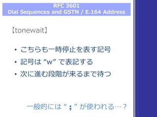 RFC  3601
Dial  Sequences  and  GSTN  /  E.164  Address
【tonewait】【tonewait】
• こちらも⼀一時停⽌止を表す記号
• 記号は “w”  で表記する
• 次に進む段階が来るまで待つ
• こちらも⼀一時停⽌止を表す記号
• 記号は “w”  で表記する
• 次に進む段階が来るまで待つ
⼀一般的には “ ;; ”  が使われる…？⼀一般的には “ ;; ”  が使われる…？
 