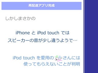 再配達アプリ完成
iPod  touch  を愛⽤用の さんには
使ってもらえないことが判明
iPod  touch  を愛⽤用の さんには
使ってもらえないことが判明
iPhone  と iPod  touch  では
スピーカーの⾳音が少し違うようで…
iPhone  と iPod  touch  では
スピーカーの⾳音が少し違うようで…
しかしまさかのしかしまさかの
 