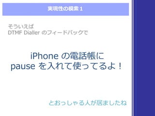 実現性の模索索１
iPhone  の電話帳に
pause  を⼊入れて使ってるよ！
iPhone  の電話帳に
pause  を⼊入れて使ってるよ！
そういえば
DTMF  Dialler  のフィードバックで
そういえば
DTMF  Dialler  のフィードバックで
とおっしゃる⼈人が居ましたねとおっしゃる⼈人が居ましたね
 