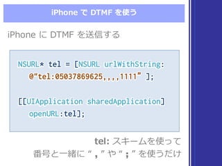iPhone  で DTMF  を使う
NSURL* tel = [NSURL urlWithString:
@"tel:05037869625,,,,1111”];
[[UIApplication sharedApplication]
openURL:tel];
NSURL* tel = [NSURL urlWithString:
@"tel:05037869625,,,,1111”];
[[UIApplication sharedApplication]
openURL:tel];
tel: スキームを使って
番号と⼀一緒に “  , ”  や “  ;; ”  を使うだけ
tel: スキームを使って
番号と⼀一緒に “  , ”  や “  ;; ”  を使うだけ
iPhone  に DTMF  を送信するiPhone  に DTMF  を送信する
 