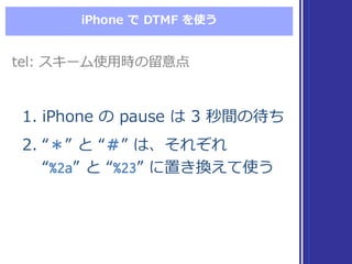 iPhone  で DTMF  を使う
1. iPhone  の pause  は 3  秒間の待ち
2. “＊”  と “＃”  は、それぞれ
“%2a”  と “%23”  に置き換えて使う
1. iPhone  の pause  は 3  秒間の待ち
2. “＊”  と “＃”  は、それぞれ
“%2a”  と “%23”  に置き換えて使う
tel:  スキーム使⽤用時の留留意点tel:  スキーム使⽤用時の留留意点
 