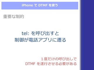 iPhone  で DTMF  を使う
重要な制約重要な制約
tel:  を呼び出すと
制御が電話アプリに遷る
tel:  を呼び出すと
制御が電話アプリに遷る
１度度だけの呼び出しで
DTMF  を遂⾏行行させる必要がある
１度度だけの呼び出しで
DTMF  を遂⾏行行させる必要がある
 