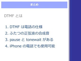まとめ
DTMF  とはDTMF  とは
1. DTMF  は電話の仕様
2. ふたつの正弦波の合成⾳音
3. pause  と tonewait  がある
4. iPhone  の電話でも使⽤用可能
1. DTMF  は電話の仕様
2. ふたつの正弦波の合成⾳音
3. pause  と tonewait  がある
4. iPhone  の電話でも使⽤用可能
 