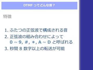 DTMF  ってどんな⾳音？
1. ふたつの正弦波で構成される⾳音
2. 正弦波の組み合わせによって
0 ~∼  9,  ＃,  ＊,  A ~∼  D と呼ばれる
3. 秒間 8  数字以上の転送が可能
1. ふたつの正弦波で構成される⾳音
2. 正弦波の組み合わせによって
0 ~∼  9,  ＃,  ＊,  A ~∼  D と呼ばれる
3. 秒間 8  数字以上の転送が可能
特徴特徴
 