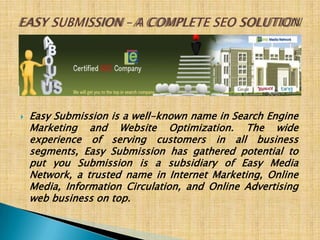 EASY SUBMISSION – A COMPLETE SEO SOLUTION Easy Submission is a well-known name in Search Engine Marketing and Website Optimization. The wide experience of serving customers in all business segments, Easy Submission has gathered potential to put you Submission is a subsidiary of Easy Media Network, a trusted name in Internet Marketing, Online Media, Information Circulation, and Online Advertising web business on top.  