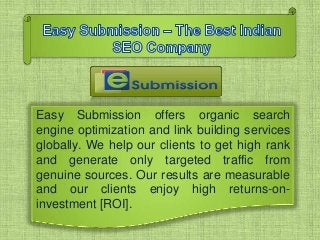 Easy Submission offers organic search
engine optimization and link building services
globally. We help our clients to get high rank
and generate only targeted traffic from
genuine sources. Our results are measurable
and our clients enjoy high returns-on-
investment [ROI].
 