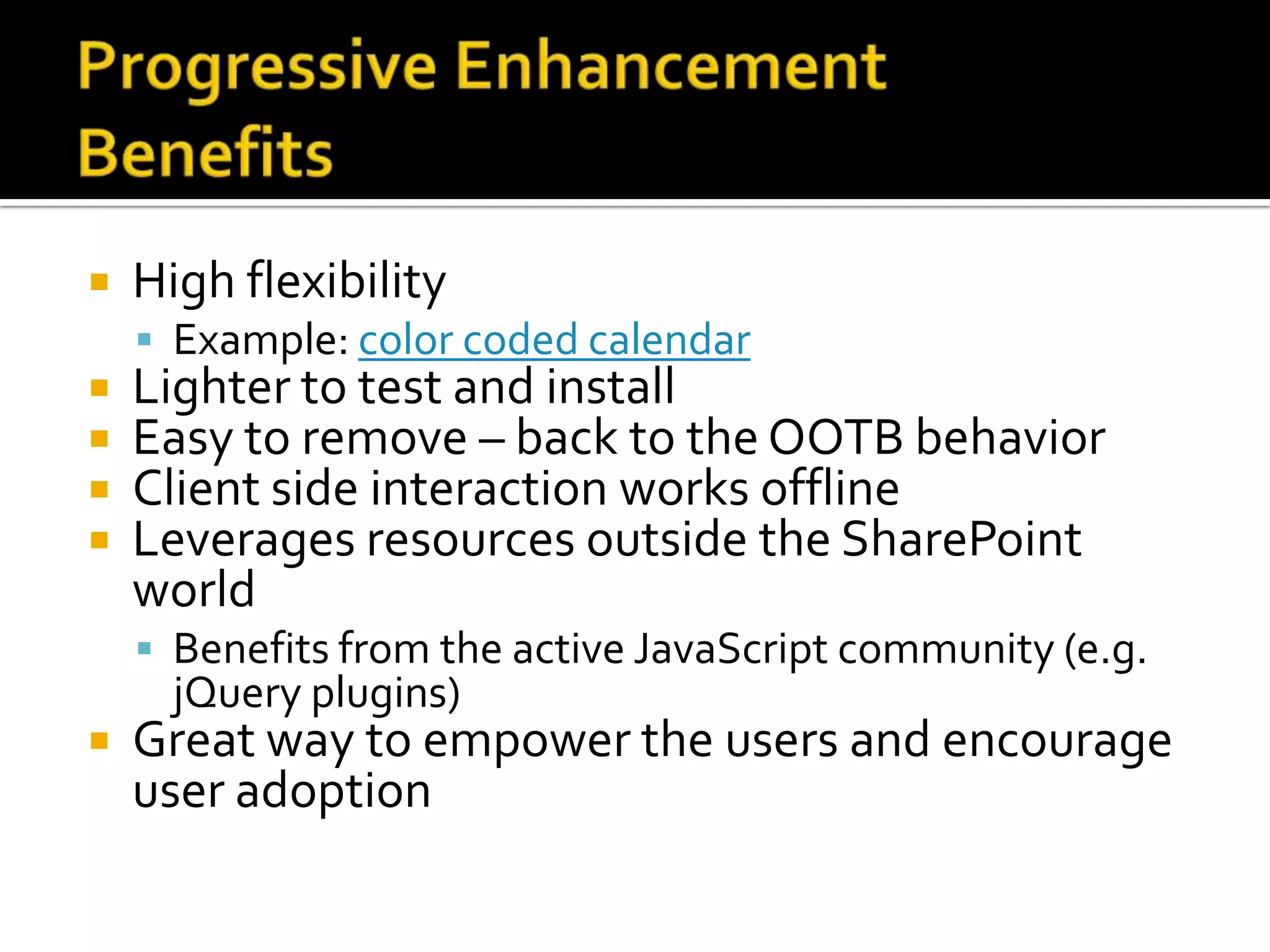    High flexibility
     Example: color coded calendar
   Lighter to test and install
   Easy to remove – back to the OOTB behavior
   Client side interaction works offline
   Leverages resources outside the SharePoint
    world
     Benefits from the active JavaScript community (e.g.
      jQuery plugins)
   Great way to empower the users and encourage
    user adoption
 