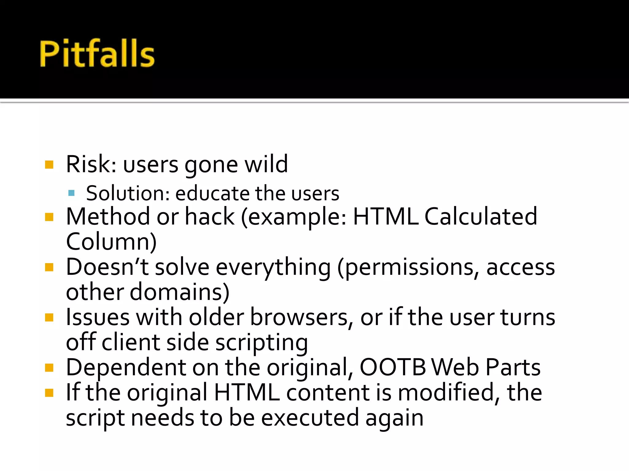   Risk: users gone wild
     Solution: educate the users
   Method or hack (example: HTML Calculated
    Column)
   Doesn’t solve everything (permissions, access
    other domains)
   Issues with older browsers, or if the user turns
    off client side scripting
   Dependent on the original, OOTB Web Parts
   If the original HTML content is modified, the
    script needs to be executed again
 