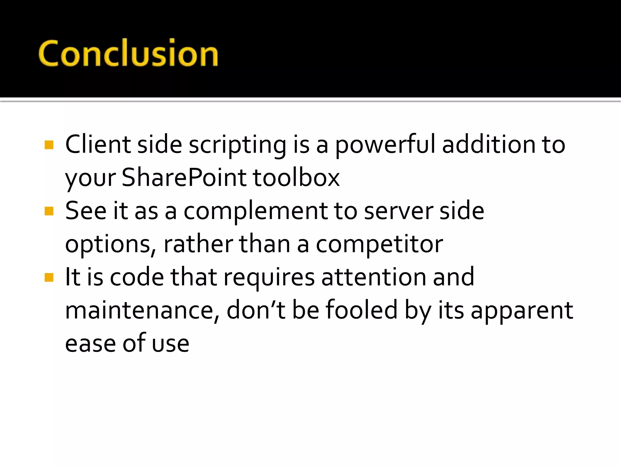    Client side scripting is a powerful addition to
    your SharePoint toolbox
   See it as a complement to server side
    options, rather than a competitor
   It is code that requires attention and
    maintenance, don’t be fooled by its apparent
    ease of use
 