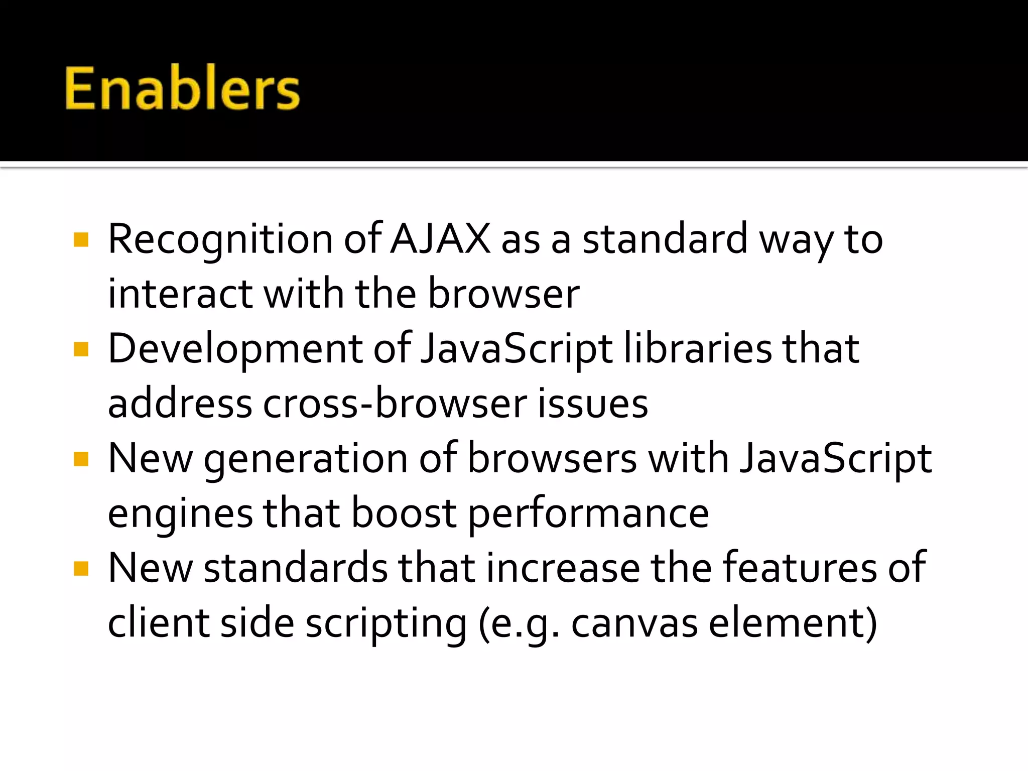    Recognition of AJAX as a standard way to
    interact with the browser
   Development of JavaScript libraries that
    address cross-browser issues
   New generation of browsers with JavaScript
    engines that boost performance
   New standards that increase the features of
    client side scripting (e.g. canvas element)
 