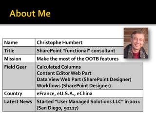 Name         Christophe Humbert
Title        SharePoint “functional” consultant
Mission      Make the most of the OOTB features
Field Gear   Calculated Columns
             Content Editor Web Part
             Data View Web Part (SharePoint Designer)
             Workflows (SharePoint Designer)
Country      eFrance, eU.S.A., eChina
Latest News Started “User Managed Solutions LLC” in 2011
            (San Diego, 92127)
 