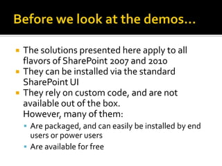    The solutions presented here apply to all
    flavors of SharePoint 2007 and 2010
   They can be installed via the standard
    SharePoint UI
   They rely on custom code, and are not
    available out of the box.
    However, many of them:
     Are packaged, and can easily be installed by end
      users or power users
     Are available for free
 