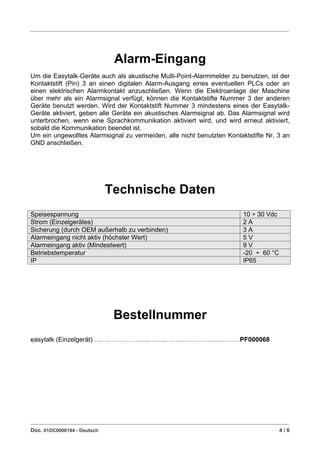 ____________________________________________________________________________________________________________




                                  Alarm-Eingang
Um die Easytalk-Geräte auch als akustische Multi-Point-Alarmmelder zu benutzen, ist der
Kontaktstift (Pin) 3 an einen digitalen Alarm-Ausgang eines eventuellen PLCs oder an
einen elektrischen Alarmkontakt anzuschließen. Wenn die Elektroanlage der Maschine
über mehr als ein Alarmsignal verfügt, können die Kontaktstifte Nummer 3 der anderen
Geräte benutzt werden. Wird der Kontaktstift Nummer 3 mindestens eines der Easytalk-
Geräte aktiviert, geben alle Geräte ein akustisches Alarmsignal ab. Das Alarmsignal wird
unterbrochen, wenn eine Sprachkommunikation aktiviert wird, und wird erneut aktiviert,
sobald die Kommunikation beendet ist.
Um ein ungewolltes Alarmsignal zu vermeiden, alle nicht benutzten Kontaktstifte Nr. 3 an
GND anschließen.




                               Technische Daten
Speisespannung                                                                          10 ÷ 30 Vdc
Strom (Einzelgerätes)                                                                   2A
Sicherung (durch OEM außerhalb zu verbinden)                                            3A
Alarmeingang nicht aktiv (höchster Wert)                                                5V
Alarmeingang aktiv (Mindestwert)                                                        9V
Betriebstemperatur                                                                      -20 ÷ 60 °C
IP                                                                                      IP65




                                  Bestellnummer
easytalk (Einzelgerät)                          ..                                     PF000068




____________________________________________________________________________________________________________
Doc. 01DC0000184 - Deutsch                                                                             4/6
 