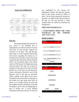 EASY TAX APPROACH
Easy tax:
The proposed application provides an
easy access to tax handling and its
management in an efficient manner. It comes
with great UI and provides supports for
customers of all types. This app provides
direct links to all the required official links
and contacts regarding the Income tax. It
includes toll free numbers, which can be used
to get particular information directly from the
office. You can directly login to the official
website of The Income Tax Department using
links provided in this app. The in-built tax
calculator in this app can be used to find the
payable tax of the users by providing their
income information. Moreover, most of the
functions used in this app are accessible
offline, making it easy again for the users.
Though there are many other existing apps in
the market, this app stands apart from all
others, as it is unique and has an easier and
less complex structure and design. It can help
the people to get to know the happenings in
area of income tax. It gives detailed
information about the current set of rules and
acts established by The Income Tax
Department of India. This app also features
links for the nearby income tax offices in
India. All the forms required for income tax
payment is available in the links provided in
the app. So, this app provides a whole
compact pack for income tax handling and
management.
IMPLEMENTED RESULTS:
[ SCREENSHOTS FROM THE USER
INTERFACE OF THE ANDROID
APP,”EASY TAX”]
HOME SCREEN
ISBN-13: 978-1537313573
www.iirdem.org
Proceedings of ICTPRE-2016
©IIRDEM 201639
 