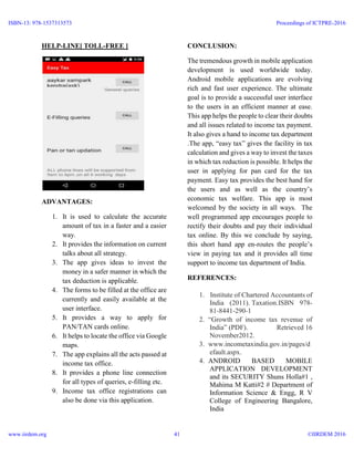 HELP-LINE[ TOLL-FREE ]
ADVANTAGES:
1. It is used to calculate the accurate
amount of tax in a faster and a easier
way.
2. It provides the information on current
talks about all strategy.
3. The app gives ideas to invest the
money in a safer manner in which the
tax deduction is applicable.
4. The forms to be filled at the office are
currently and easily available at the
user interface.
5. It provides a way to apply for
PAN/TAN cards online.
6. It helps to locate the office via Google
maps.
7. The app explains all the acts passed at
income tax office.
8. It provides a phone line connection
for all types of queries, e-filling etc.
9. Income tax office registrations can
also be done via this application.
CONCLUSION:
The tremendous growth in mobile application
development is used worldwide today.
Android mobile applications are evolving
rich and fast user experience. The ultimate
goal is to provide a successful user interface
to the users in an efficient manner at ease.
This app helps the people to clear their doubts
and all issues related to income tax payment.
It also gives a hand to income tax department
.The app, “easy tax” gives the facility in tax
calculation and gives a way to invest the taxes
in which tax reduction is possible. It helps the
user in applying for pan card for the tax
payment. Easy tax provides the best hand for
the users and as well as the country’s
economic tax welfare. This app is most
welcomed by the society in all ways. The
well programmed app encourages people to
rectify their doubts and pay their individual
tax online. By this we conclude by saying,
this short hand app en-routes the people’s
view in paying tax and it provides all time
support to income tax department of India.
REFERENCES:
1. Institute of Chartered Accountants of
India (2011). Taxation.ISBN 978-
81-8441-290-1
2. “Growth of income tax revenue of
India” (PDF). Retrieved 16
November2012.
3. www.incometaxindia.gov.in/pages/d
efault.aspx.
4. ANDROID BASED MOBILE
APPLICATION DEVELOPMENT
and its SECURITY Shuns Holla#1 ,
Mahima M Katti#2 # Department of
Information Science & Engg, R V
College of Engineering Bangalore,
India
ISBN-13: 978-1537313573
www.iirdem.org
Proceedings of ICTPRE-2016
©IIRDEM 201641
 