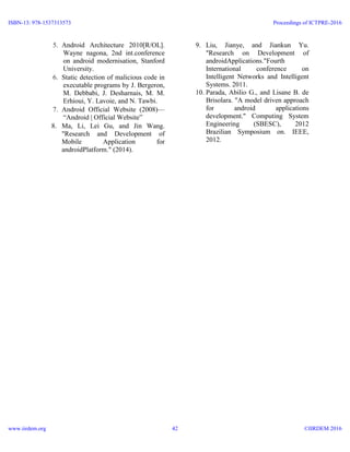 5. Android Architecture 2010[R/OL].
Wayne nagona, 2nd int.conference
on android modernisation, Stanford
University.
6. Static detection of malicious code in
executable programs by J. Bergeron,
M. Debbabi, J. Desharnais, M. M.
Erhioui, Y. Lavoie, and N. Tawbi.
7. Android Official Website (2008)—
“Android | Official Website”
8. Ma, Li, Lei Gu, and Jin Wang.
"Research and Development of
Mobile Application for
androidPlatform." (2014).
9. Liu, Jianye, and Jiankun Yu.
"Research on Development of
androidApplications."Fourth
International conference on
Intelligent Networks and Intelligent
Systems. 2011.
10. Parada, Abilio G., and Lisane B. de
Brisolara. "A model driven approach
for android applications
development." Computing System
Engineering (SBESC), 2012
Brazilian Symposium on. IEEE,
2012.
ISBN-13: 978-1537313573
www.iirdem.org
Proceedings of ICTPRE-2016
©IIRDEM 201642
 
