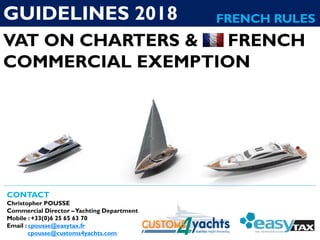 VAT ON CHARTERS & FRENCH
COMMERCIAL EXEMPTION
CONTACT
Christopher POUSSE
Commercial Director –Yachting Department
Mobile : +33(0)6 25 65 63 70
Email : cpousse@easytax.fr
cpousse@customs4yachts.com
GUIDELINES 2018 FRENCH RULES
 