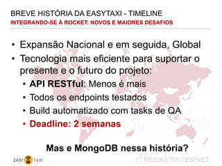 INTEGRANDO-SE À ROCKET: NOVOS E MAIORES DESAFIOS
BREVE HISTÓRIA DA EASYTAXI - TIMELINE
•  Expansão Nacional e em seguida, Global
•  Tecnologia mais eficiente para suportar o
presente e o futuro do projeto:
•  API RESTful: Menos é mais
•  Todos os endpoints testados
•  Build automatizado com tasks de QA
•  Deadline: 2 semanas
Mas e MongoDB nessa história?
 