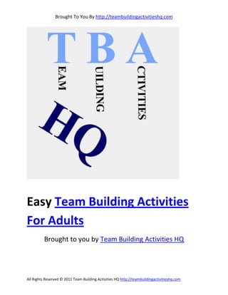 Brought To You By http://teambuildingactivitieshq.com




Easy Team Building Activities
For Adults
          Brought to you by Team Building Activities HQ




All Rights Reserved © 2011 Team Building Activities HQ http://teambuildingactivitieshq.com
 