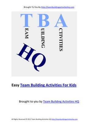 Brought To You By http://teambuildingactivitieshq.com




Easy Team Building Activities For Kids


          Brought to you by Team Building Activities HQ




All Rights Reserved © 2011 Team Building Activities HQ http://teambuildingactivitieshq.com
 