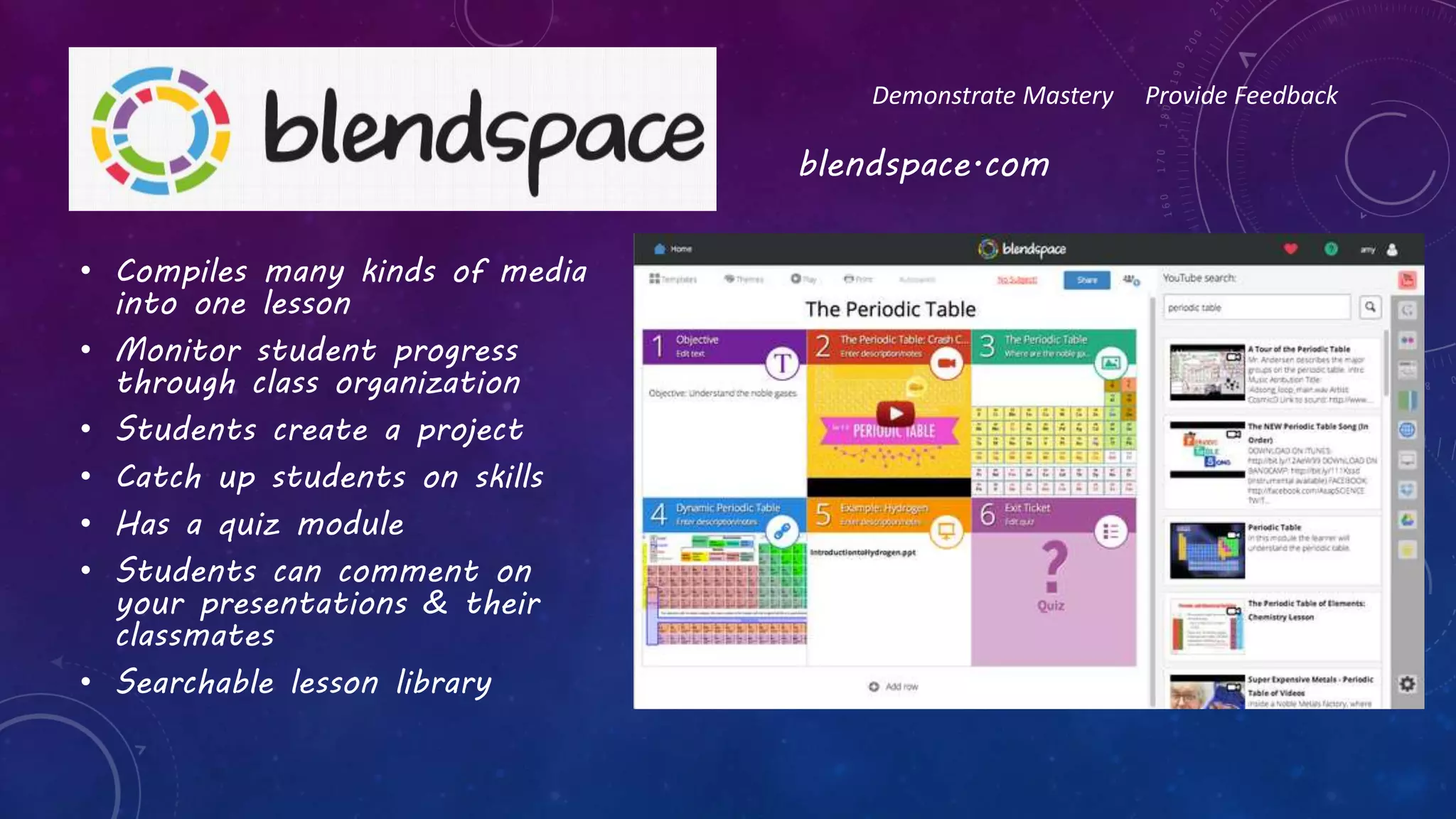 • Compiles many kinds of media
into one lesson
• Monitor student progress
through class organization
• Students create a project
• Catch up students on skills
• Has a quiz module
• Students can comment on
your presentations & their
classmates
• Searchable lesson library
Demonstrate Mastery Provide Feedback
blendspace.com
 