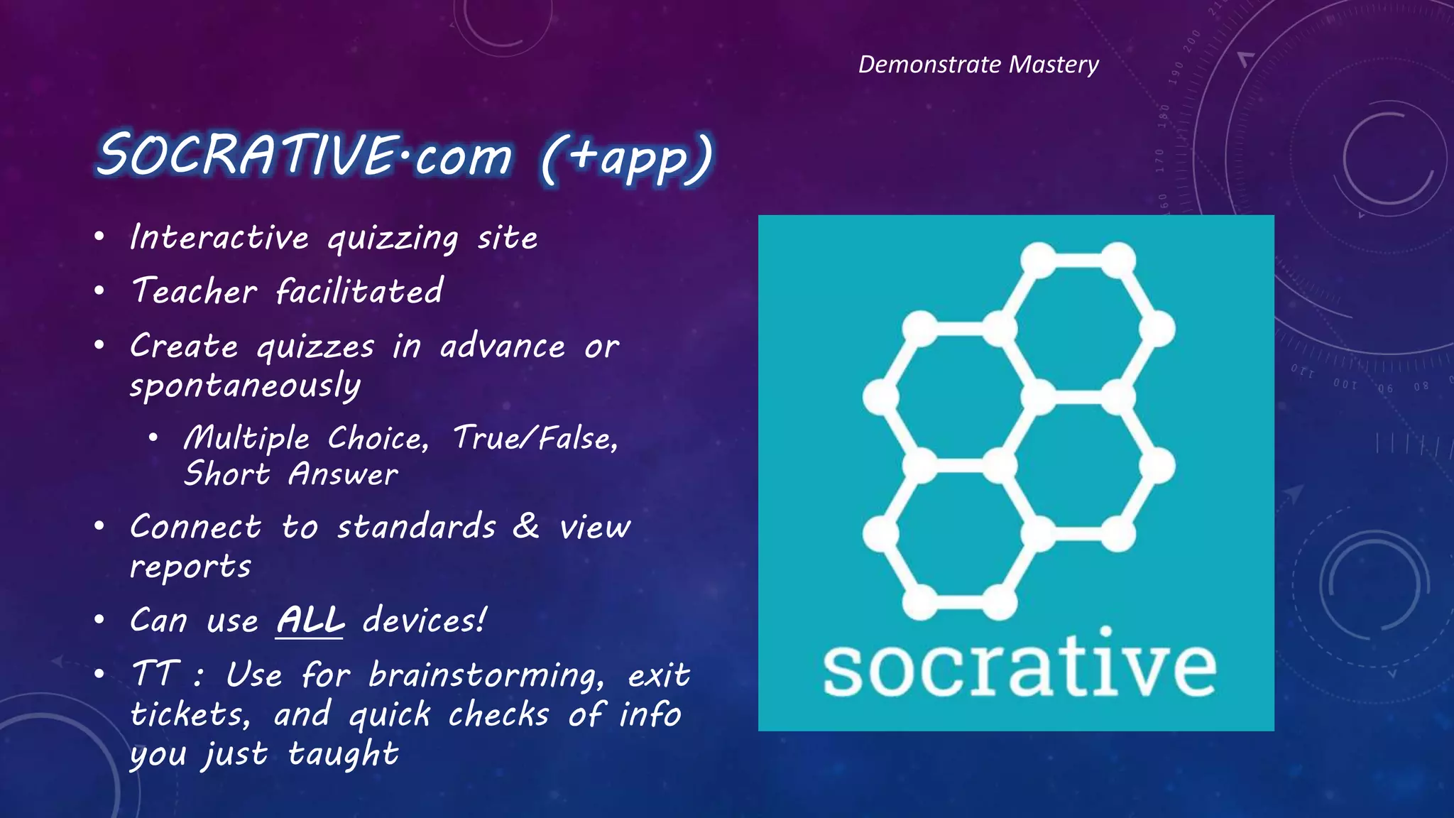 SOCRATIVE.com (+app)
• Interactive quizzing site
• Teacher facilitated
• Create quizzes in advance or
spontaneously
• Multiple Choice, True/False,
Short Answer
• Connect to standards & view
reports
• Can use ALL devices!
• TT : Use for brainstorming, exit
tickets, and quick checks of info
you just taught
Demonstrate Mastery
 
