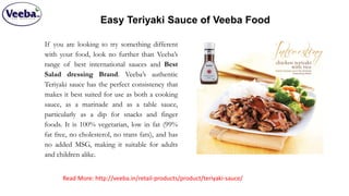 Easy Teriyaki Sauce of Veeba Food
If you are looking to try something different
with your food, look no further than Veeba’s
range of best international sauces and Best
Salad dressing Brand. Veeba’s authentic
Teriyaki sauce has the perfect consistency that
makes it best suited for use as both a cooking
sauce, as a marinade and as a table sauce,
particularly as a dip for snacks and finger
foods. It is 100% vegetarian, low in fat (99%
fat free, no cholesterol, no trans fats), and has
no added MSG, making it suitable for adults
and children alike.
Read More: http://veeba.in/retail-products/product/teriyaki-sauce/
 