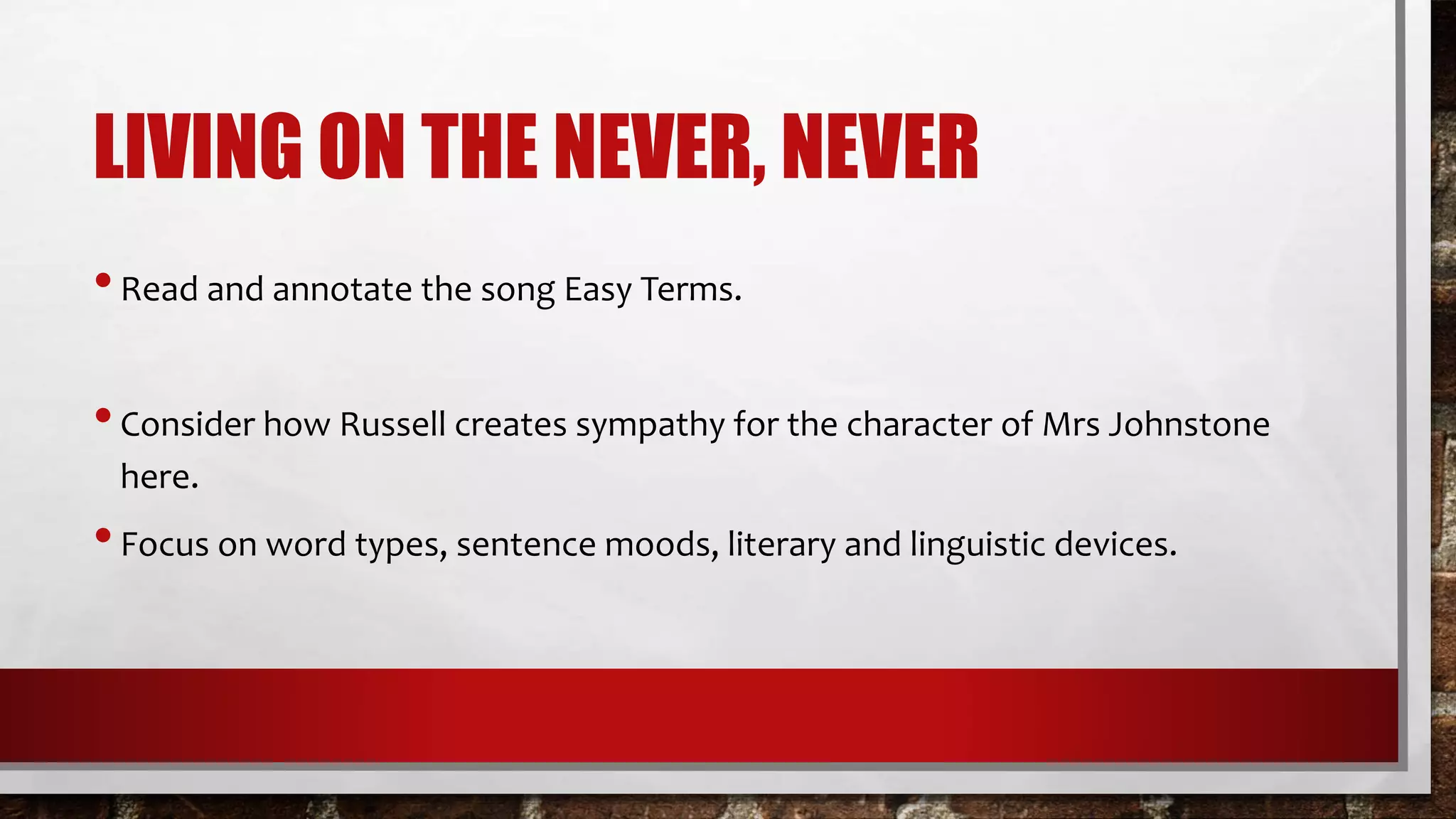 LIVING ON THE NEVER, NEVER
•Read and annotate the song Easy Terms.
•Consider how Russell creates sympathy for the character of Mrs Johnstone
here.
•Focus on word types, sentence moods, literary and linguistic devices.