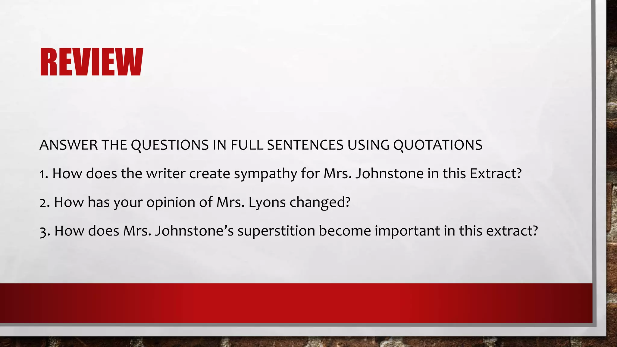 REVIEW
ANSWER THE QUESTIONS IN FULL SENTENCES USING QUOTATIONS
1. How does the writer create sympathy for Mrs. Johnstone in this Extract?
2. How has your opinion of Mrs. Lyons changed?
3. How does Mrs. Johnstone’s superstition become important in this extract?