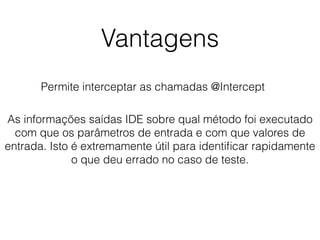 Vantagens
Permite interceptar as chamadas @Intercept
As informações saídas IDE sobre qual método foi executado
com que os parâmetros de entrada e com que valores de
entrada. Isto é extremamente útil para identiﬁcar rapidamente
o que deu errado no caso de teste.
 