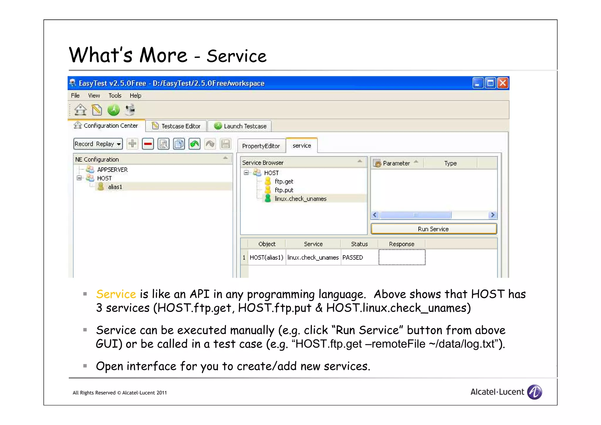 What’s More - Service
All Rights Reserved © Alcatel-Lucent 2011
Service is like an API in any programming language. Above shows that HOST has
3 services (HOST.ftp.get, HOST.ftp.put & HOST.linux.check_unames)
Service can be executed manually (e.g. click “Run Service” button from above
GUI) or be called in a test case (e.g. “HOST.ftp.get –remoteFile ~/data/log.txt”).
Open interface for you to create/add new services.
 