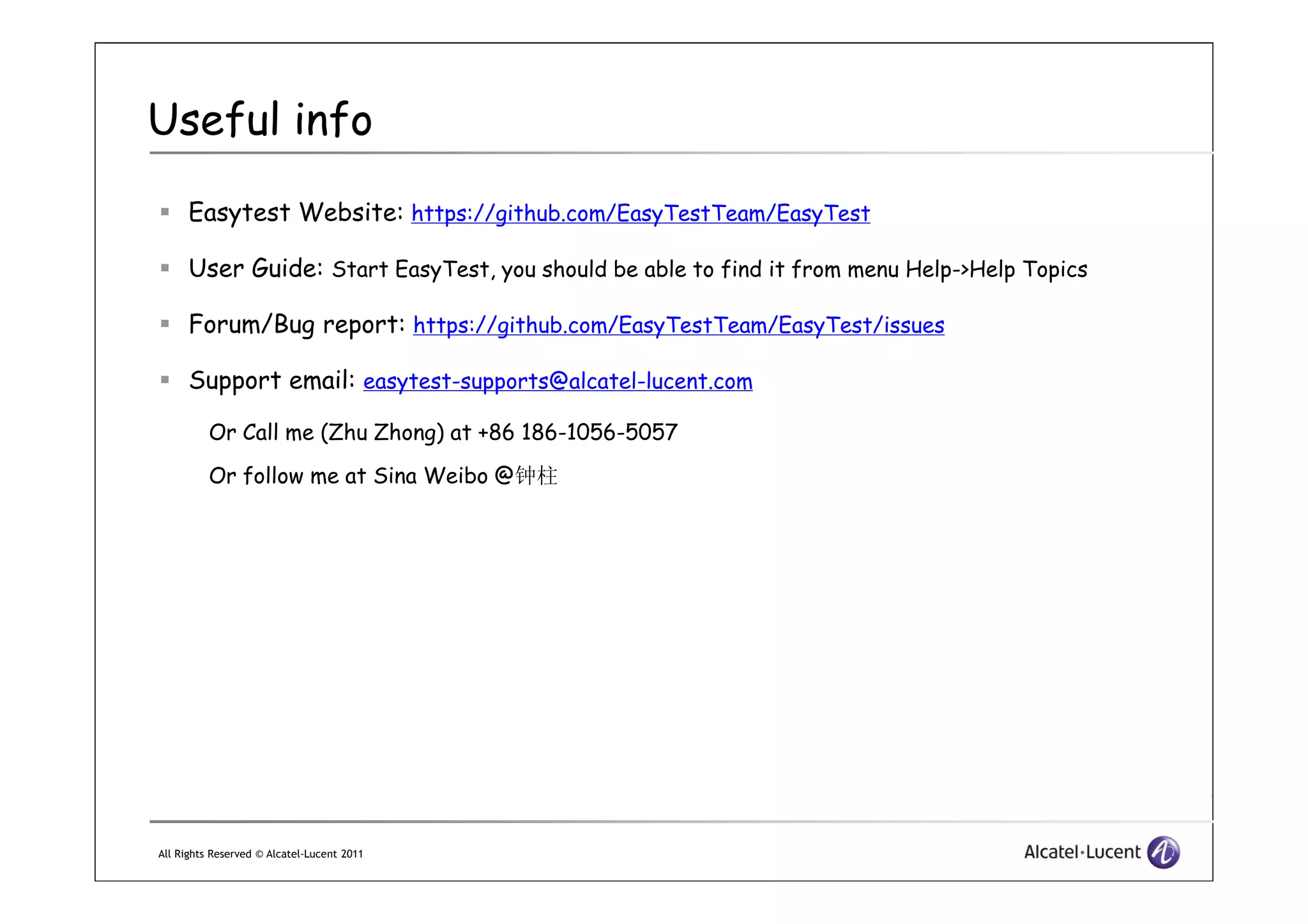 Useful info
Easytest Website: https://github.com/EasyTestTeam/EasyTest
User Guide: Start EasyTest, you should be able to find it from menu Help->Help Topics
Forum/Bug report: https://github.com/EasyTestTeam/EasyTest/issues
Support email: easytest-supports@alcatel-lucent.com
Or Call me (Zhu Zhong) at +86 186-1056-5057
Or follow me at Sina Weibo @
All Rights Reserved © Alcatel-Lucent 2011
Or follow me at Sina Weibo @钟柱
 